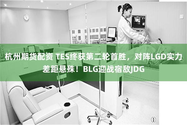 杭州期货配资 TES终获第二轮首胜，对阵LGD实力差距悬殊！BLG迎战宿敌JDG