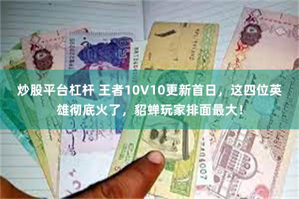 炒股平台杠杆 王者10V10更新首日，这四位英雄彻底火了，貂蝉玩家排面最大！