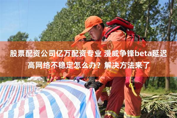 股票配资公司亿万配资专业 漫威争锋beta延迟高网络不稳定怎么办？解决方法来了