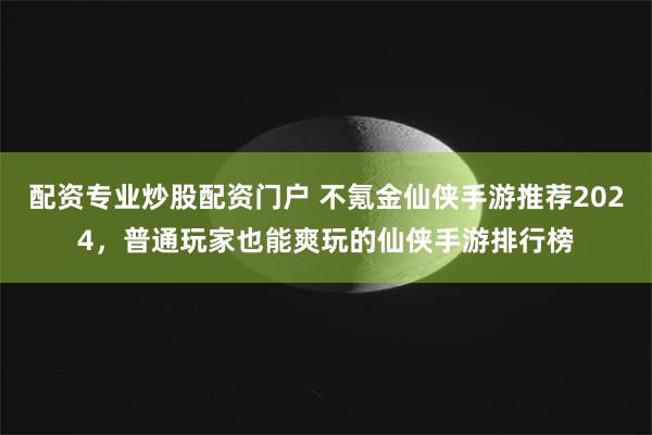 配资专业炒股配资门户 不氪金仙侠手游推荐2024，普通玩家也能爽玩的仙侠手游排行榜