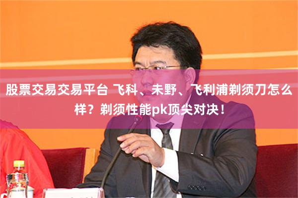 股票交易交易平台 飞科、未野、飞利浦剃须刀怎么样？剃须性能pk顶尖对决！