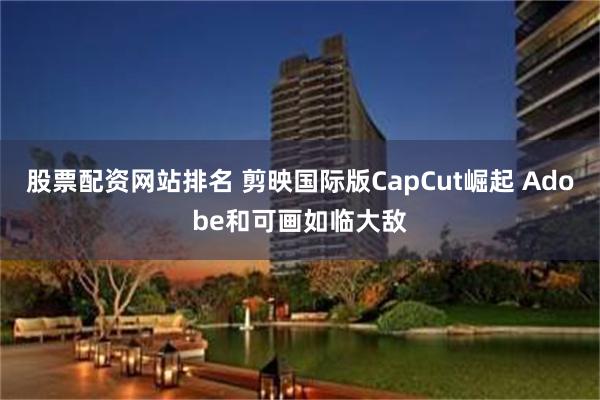 股票配资网站排名 剪映国际版CapCut崛起 Adobe和可画如临大敌