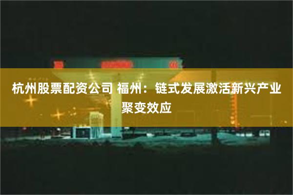 杭州股票配资公司 福州：链式发展激活新兴产业聚变效应