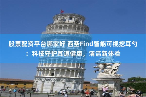 股票配资平台哪家好 西圣Find智能可视挖耳勺：科技守护耳道健康，清洁新体验