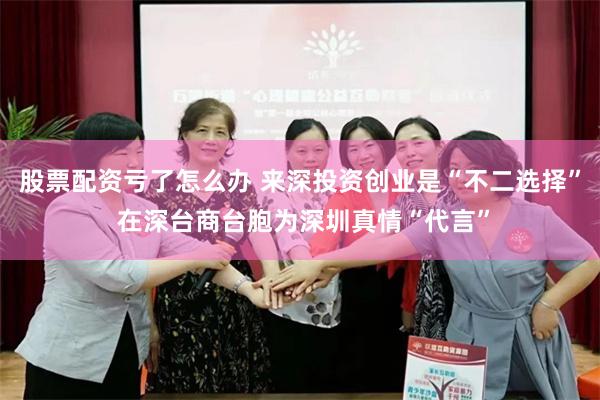 股票配资亏了怎么办 来深投资创业是“不二选择” 在深台商台胞为深圳真情“代言”