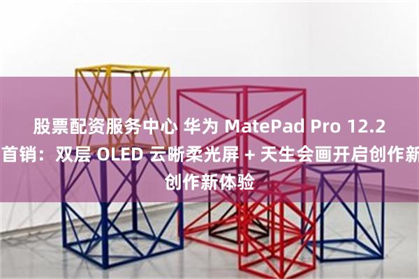 股票配资服务中心 华为 MatePad Pro 12.2 英寸首销：双层 OLED 云晰柔光屏 + 天生会画开启创作新体验