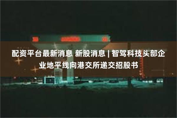 配资平台最新消息 新股消息 | 智驾科技头部企业地平线向港交所递交招股书