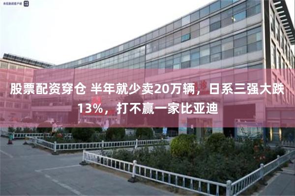 股票配资穿仓 半年就少卖20万辆，日系三强大跌13%，打不赢一家比亚迪