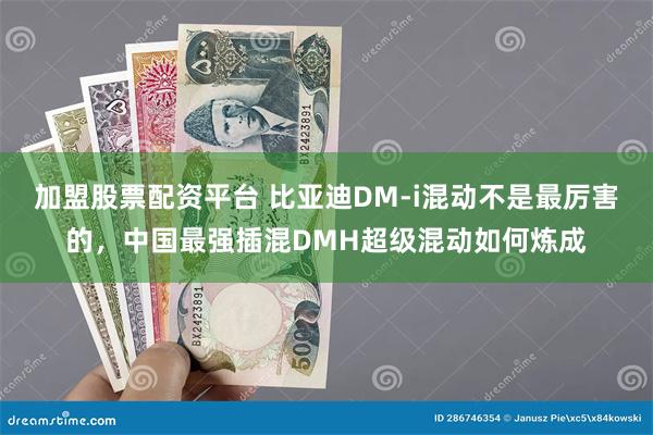 加盟股票配资平台 比亚迪DM-i混动不是最厉害的，中国最强插混DMH超级混动如何炼成