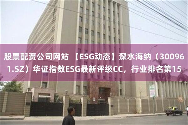 股票配资公司网站 【ESG动态】深水海纳（300961.SZ）华证指数ESG最新评级CC，行业排名第15