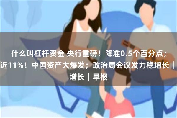 什么叫杠杆资金 央行重磅！降准0.5个百分点；暴涨近11%！中国资产大爆发；政治局会议发力稳增长｜早报