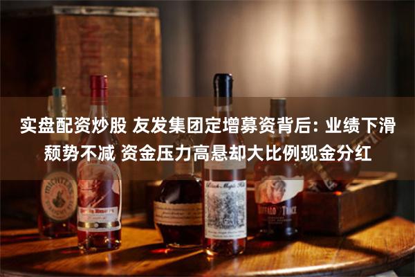 实盘配资炒股 友发集团定增募资背后: 业绩下滑颓势不减 资金压力高悬却大比例现金分红