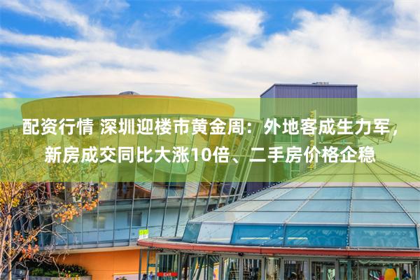 配资行情 深圳迎楼市黄金周：外地客成生力军，新房成交同比大涨10倍、二手房价格企稳