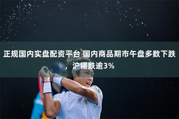 正规国内实盘配资平台 国内商品期市午盘多数下跌，沪锡跌逾3%