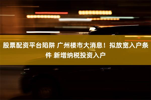 股票配资平台陷阱 广州楼市大消息！拟放宽入户条件 新增纳税投资入户