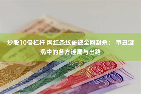 炒股10倍杠杆 网红条纹哥被全网封杀： 审丑漩涡中的各方迷局与出路