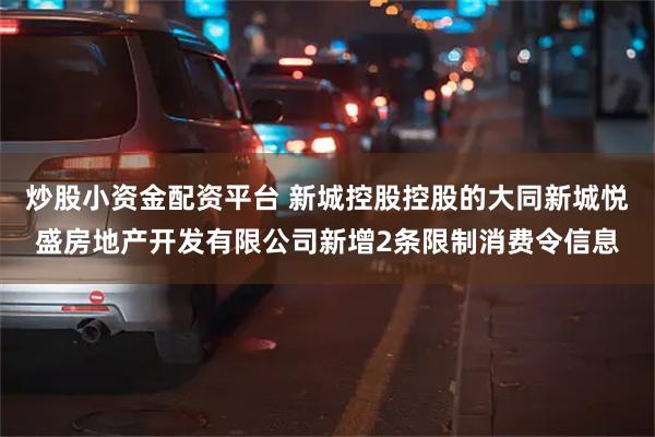 炒股小资金配资平台 新城控股控股的大同新城悦盛房地产开发有限公司新增2条限制消费令信息