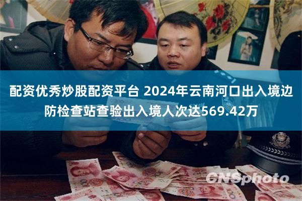 配资优秀炒股配资平台 2024年云南河口出入境边防检查站查验出入境人次达569.42万