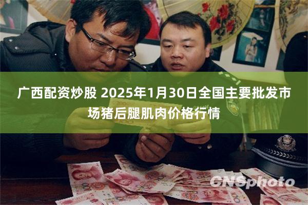 广西配资炒股 2025年1月30日全国主要批发市场猪后腿肌肉价格行情