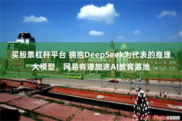 买股票杠杆平台 拥抱DeepSeek为代表的推理大模型，网易有道加速AI教育落地