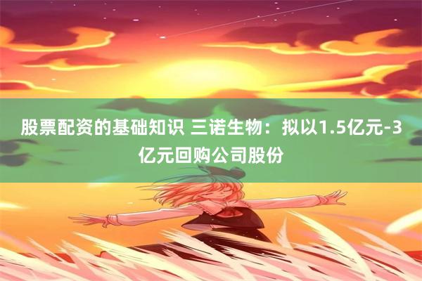 股票配资的基础知识 三诺生物：拟以1.5亿元-3亿元回购公司股份