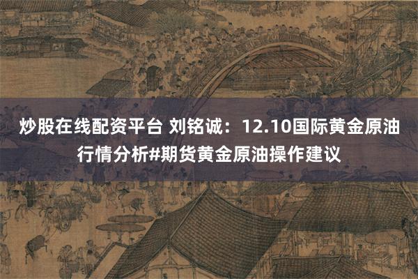 炒股在线配资平台 刘铭诚：12.10国际黄金原油行情分析#期货黄金原油操作建议