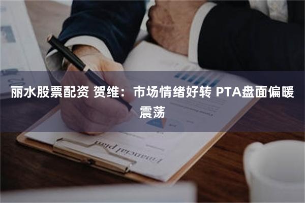 丽水股票配资 贺维：市场情绪好转 PTA盘面偏暖震荡