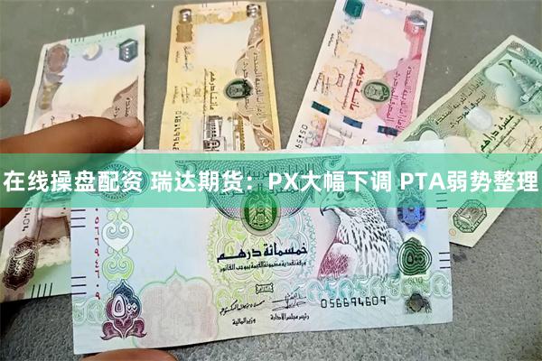 在线操盘配资 瑞达期货：PX大幅下调 PTA弱势整理